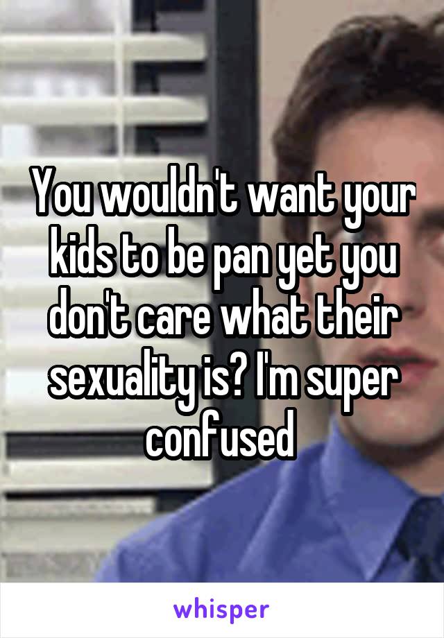 You wouldn't want your kids to be pan yet you don't care what their sexuality is? I'm super confused 