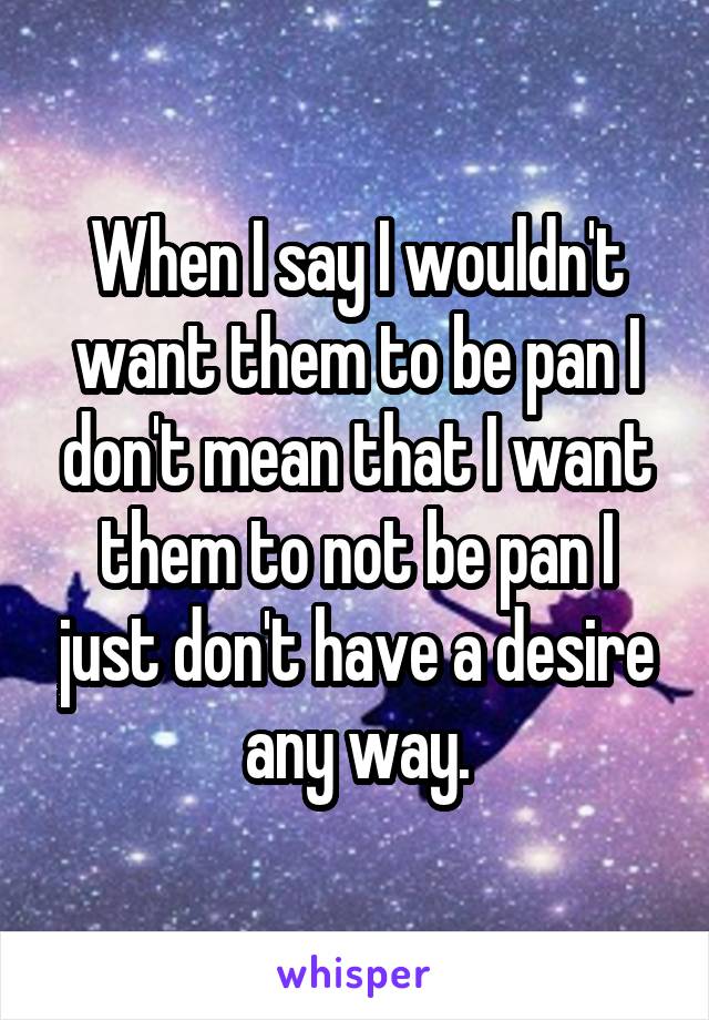 When I say I wouldn't want them to be pan I don't mean that I want them to not be pan I just don't have a desire any way.