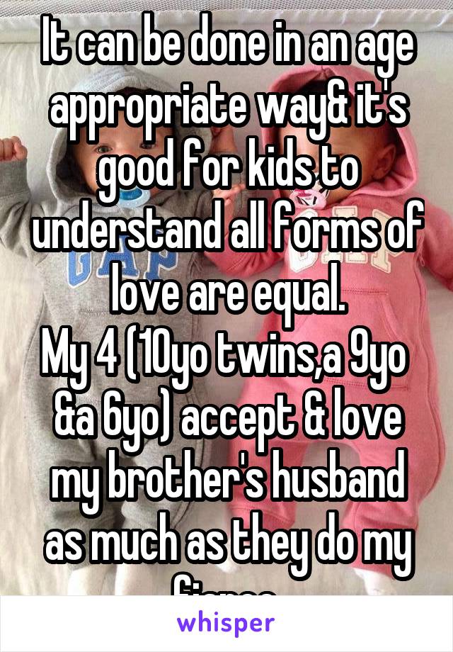 It can be done in an age appropriate way& it's good for kids to understand all forms of love are equal.
My 4 (10yo twins,a 9yo  &a 6yo) accept & love my brother's husband as much as they do my fiance.