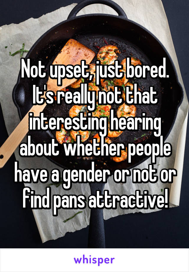 Not upset, just bored. It's really not that interesting hearing about whether people have a gender or not or find pans attractive!