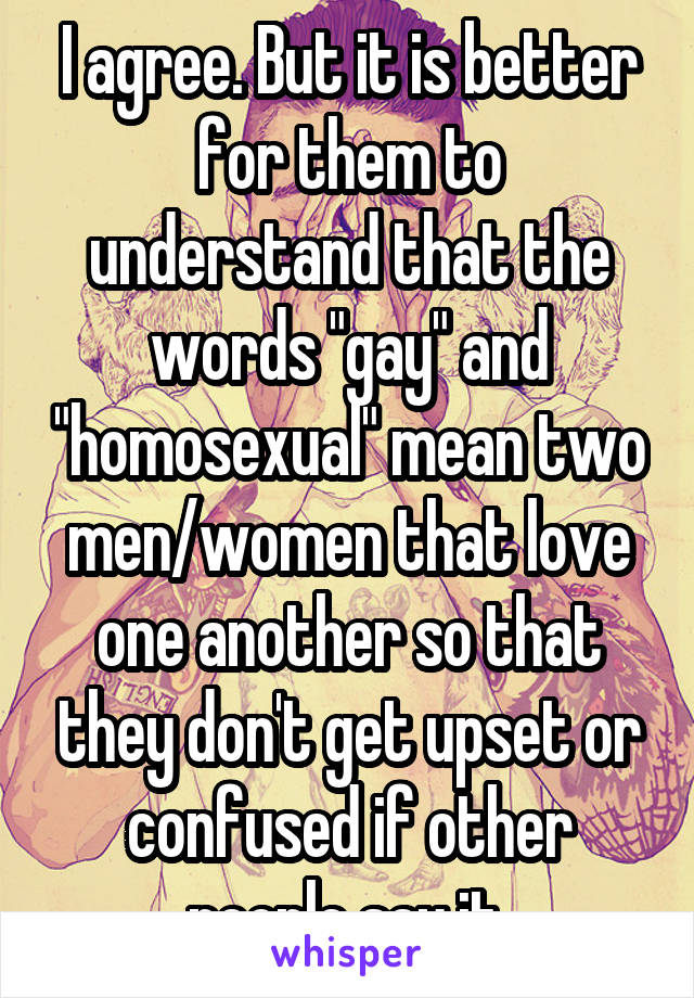 I agree. But it is better for them to understand that the words "gay" and "homosexual" mean two men/women that love one another so that they don't get upset or confused if other people say it.