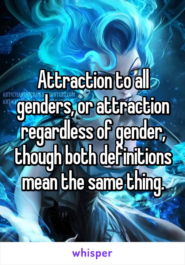 Attraction to all genders, or attraction regardless of gender, though both definitions mean the same thing.