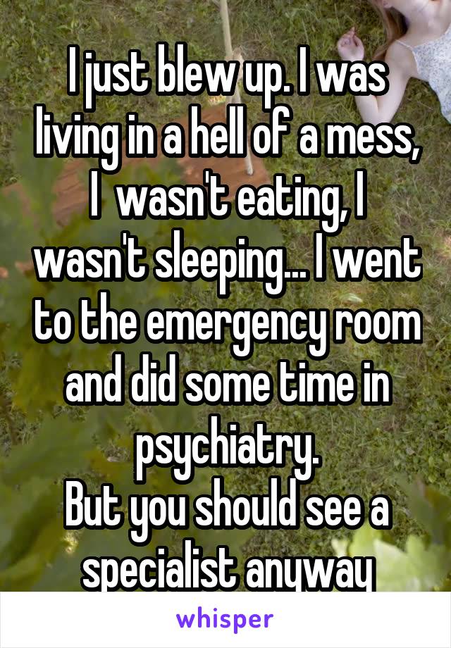 I just blew up. I was living in a hell of a mess, I  wasn't eating, I wasn't sleeping... I went to the emergency room and did some time in psychiatry.
But you should see a specialist anyway