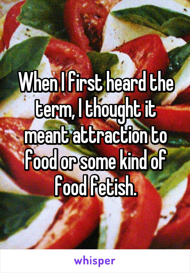 When I first heard the term, I thought it meant attraction to food or some kind of food fetish.