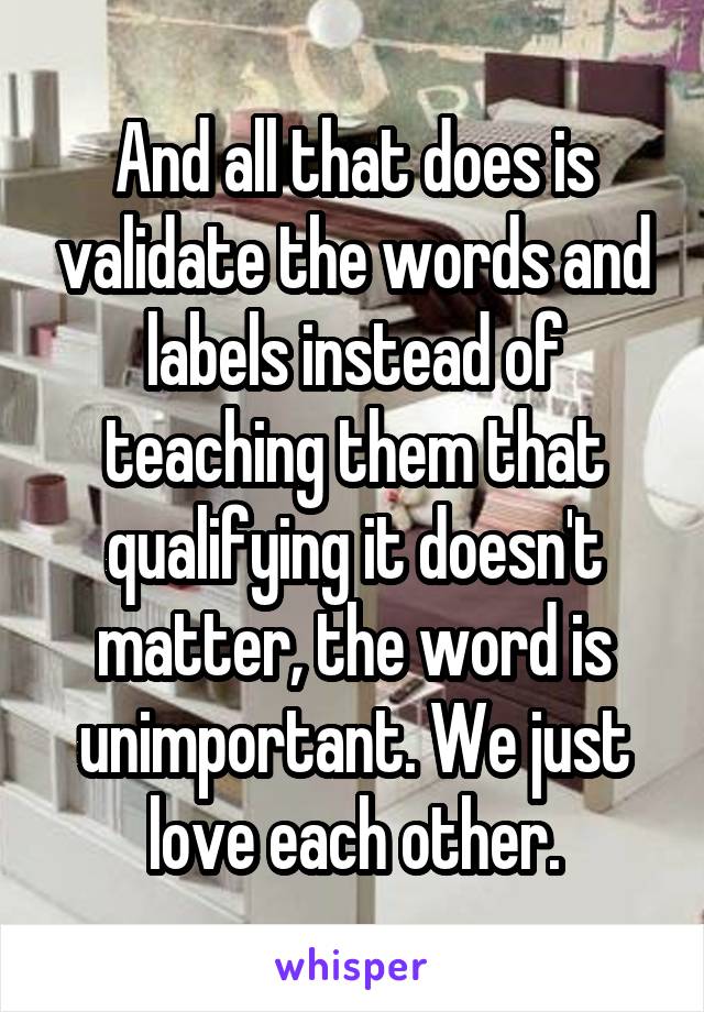 And all that does is validate the words and labels instead of teaching them that qualifying it doesn't matter, the word is unimportant. We just love each other.