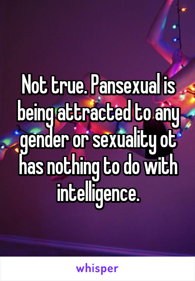 Not true. Pansexual is being attracted to any gender or sexuality ot has nothing to do with intelligence.