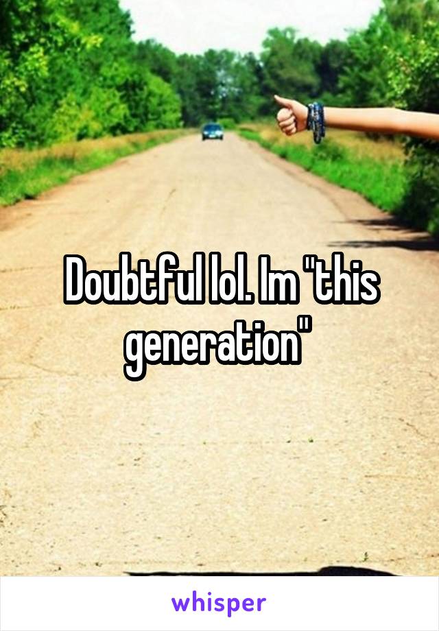 Doubtful lol. Im "this generation" 