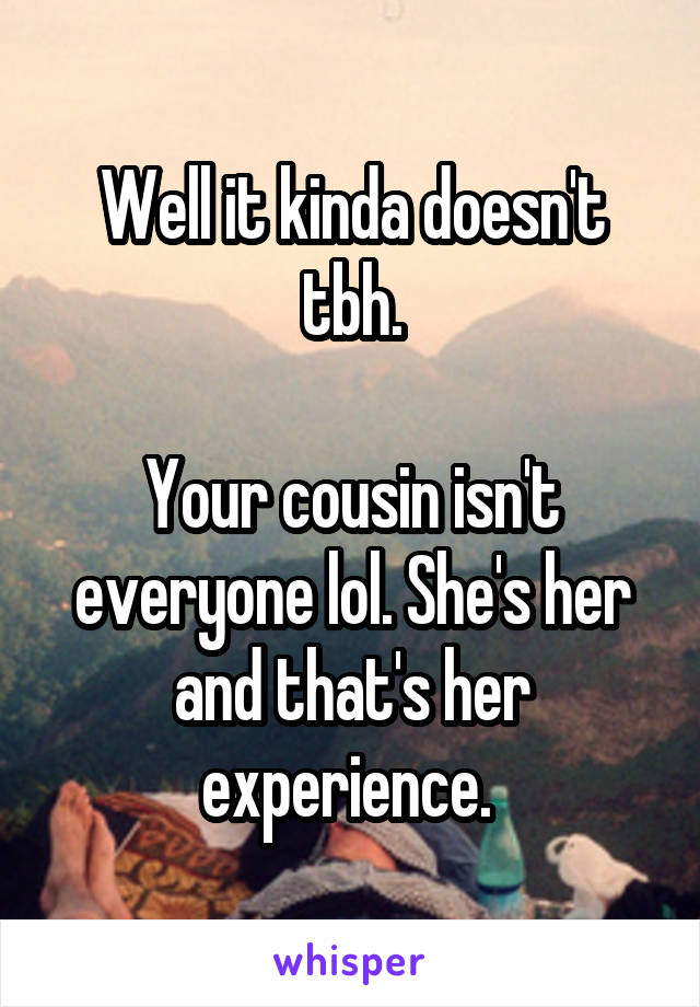 Well it kinda doesn't tbh.

Your cousin isn't everyone lol. She's her and that's her experience. 