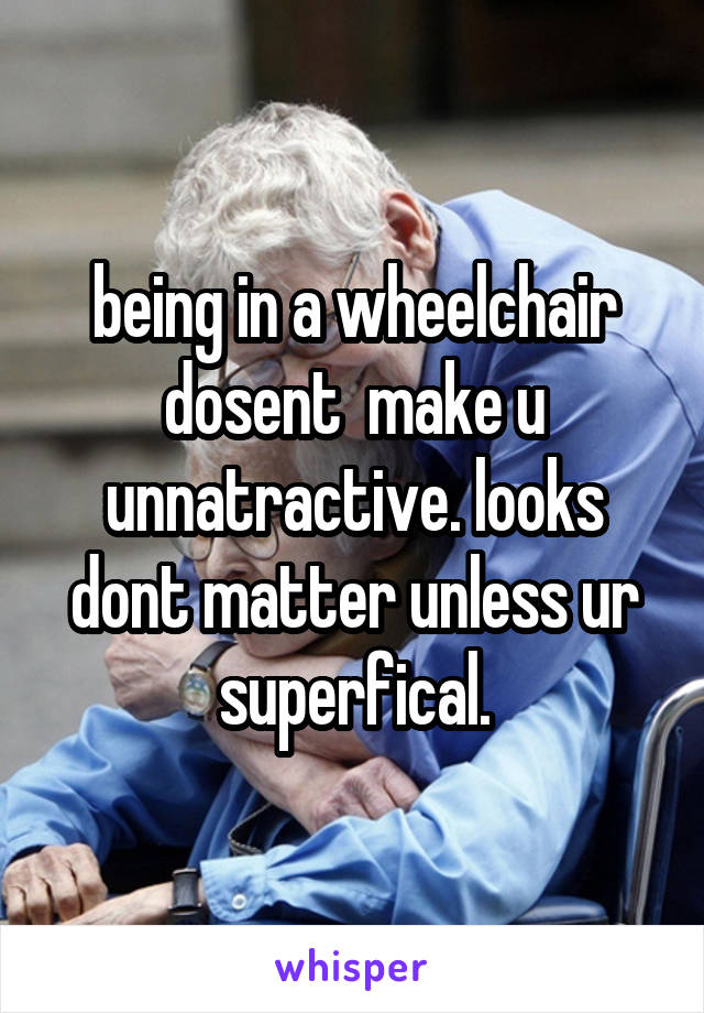 being in a wheelchair dosent  make u unnatractive. looks dont matter unless ur superfical.