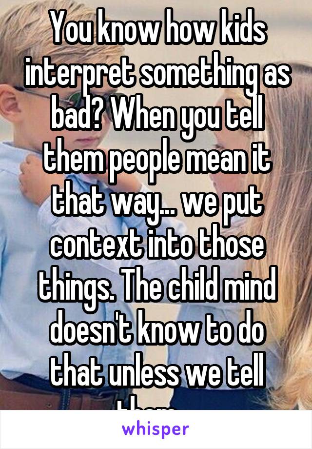 You know how kids interpret something as bad? When you tell them people mean it that way... we put context into those things. The child mind doesn't know to do that unless we tell them....