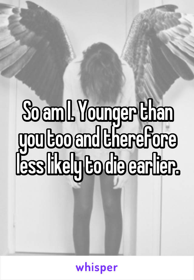 So am I. Younger than you too and therefore less likely to die earlier.