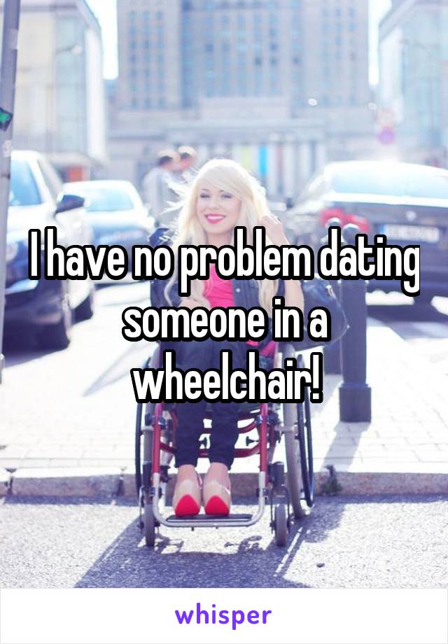  I have no problem dating someone in a wheelchair!