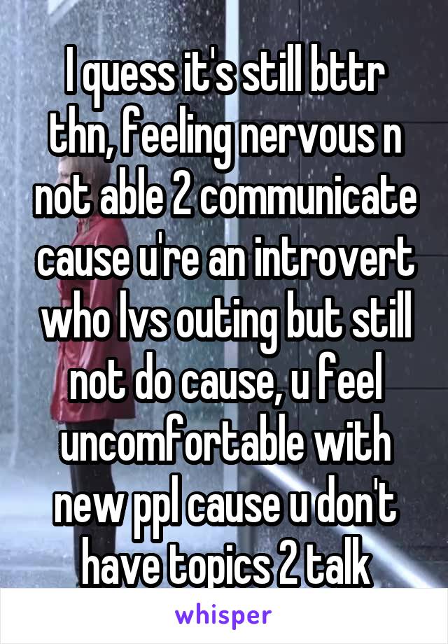 I quess it's still bttr thn, feeling nervous n not able 2 communicate cause u're an introvert who lvs outing but still not do cause, u feel uncomfortable with new ppl cause u don't have topics 2 talk