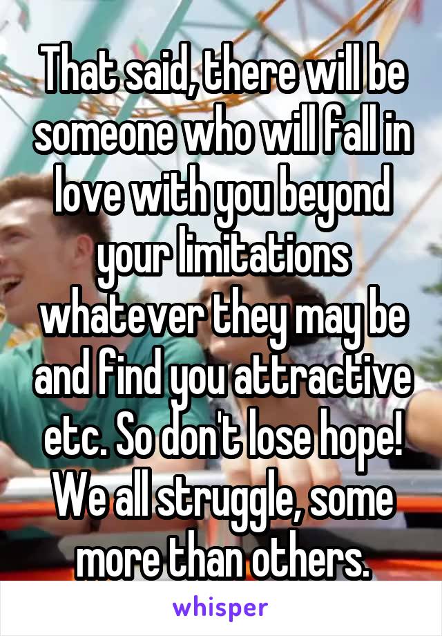 That said, there will be someone who will fall in love with you beyond your limitations whatever they may be and find you attractive etc. So don't lose hope! We all struggle, some more than others.