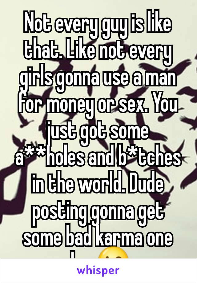Not every guy is like that. Like not every girls gonna use a man for money or sex. You just got some a**holes and b*tches in the world. Dude posting gonna get some bad karma one day 😉