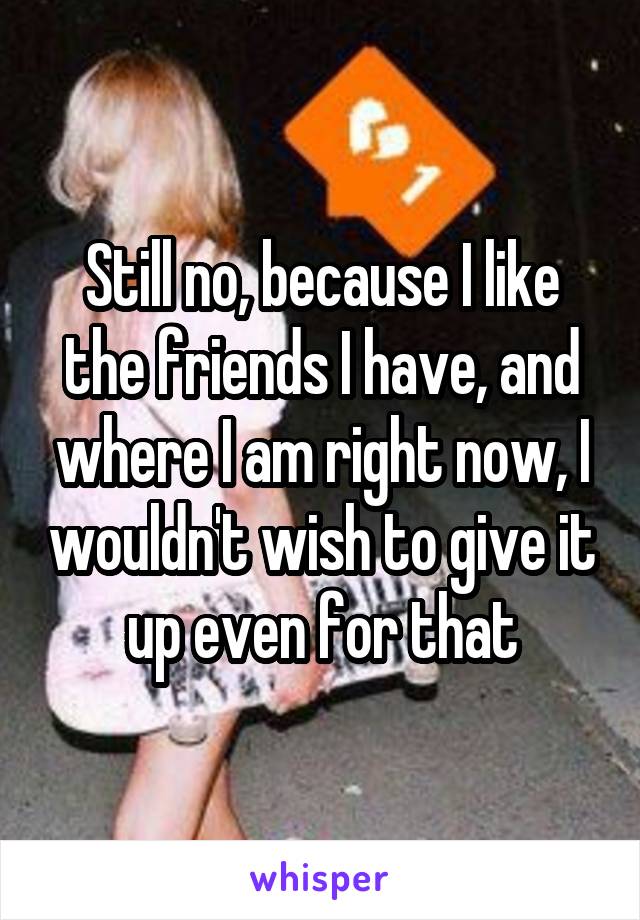 Still no, because I like the friends I have, and where I am right now, I wouldn't wish to give it up even for that