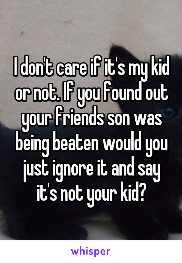 I don't care if it's my kid or not. If you found out your friends son was being beaten would you just ignore it and say it's not your kid?