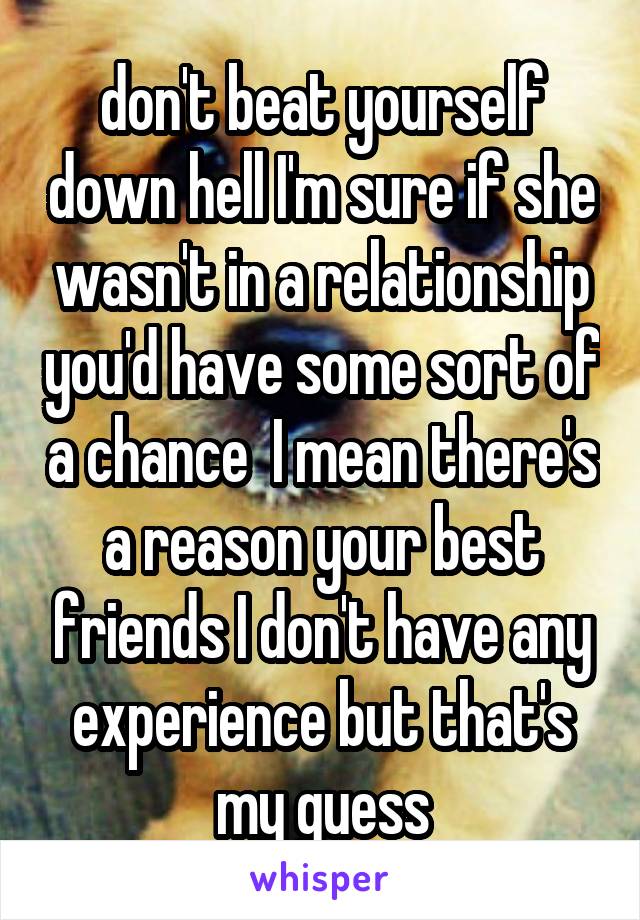 don't beat yourself down hell I'm sure if she wasn't in a relationship you'd have some sort of a chance  I mean there's a reason your best friends I don't have any experience but that's my guess