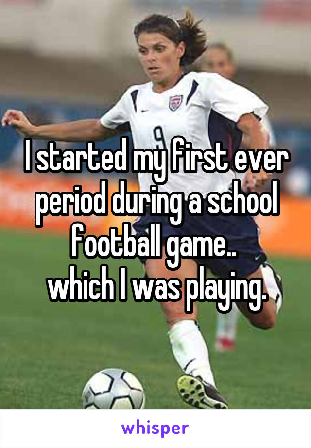 I started my first ever period during a school football game.. 
which I was playing.