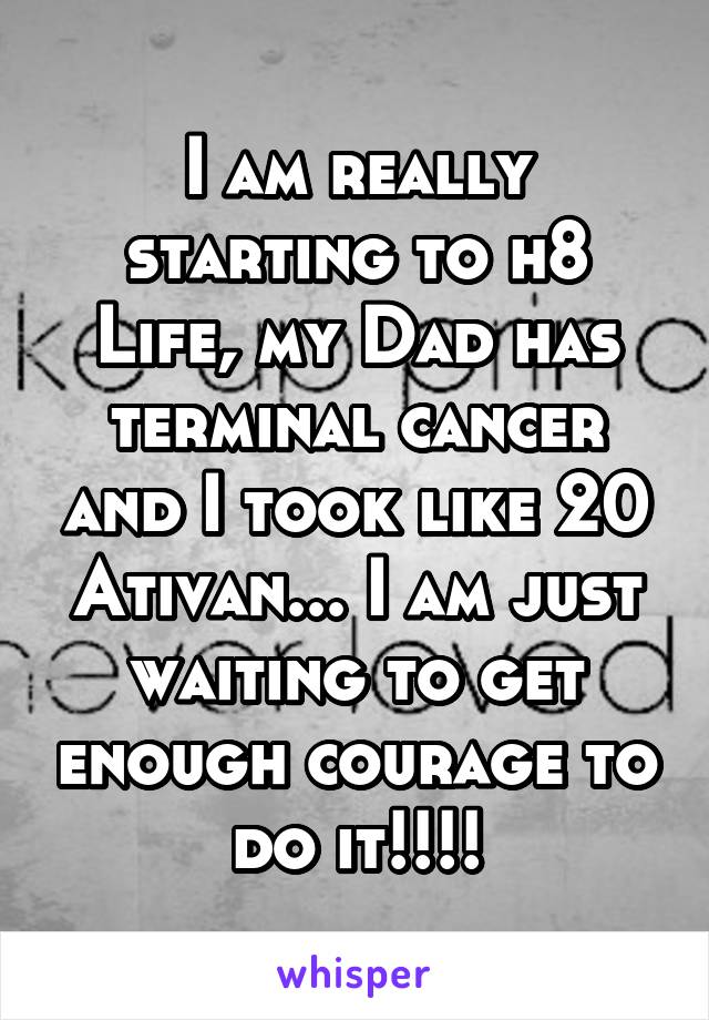 I am really starting to h8 Life, my Dad has terminal cancer and I took like 20 Ativan... I am just waiting to get enough courage to do it!!!!