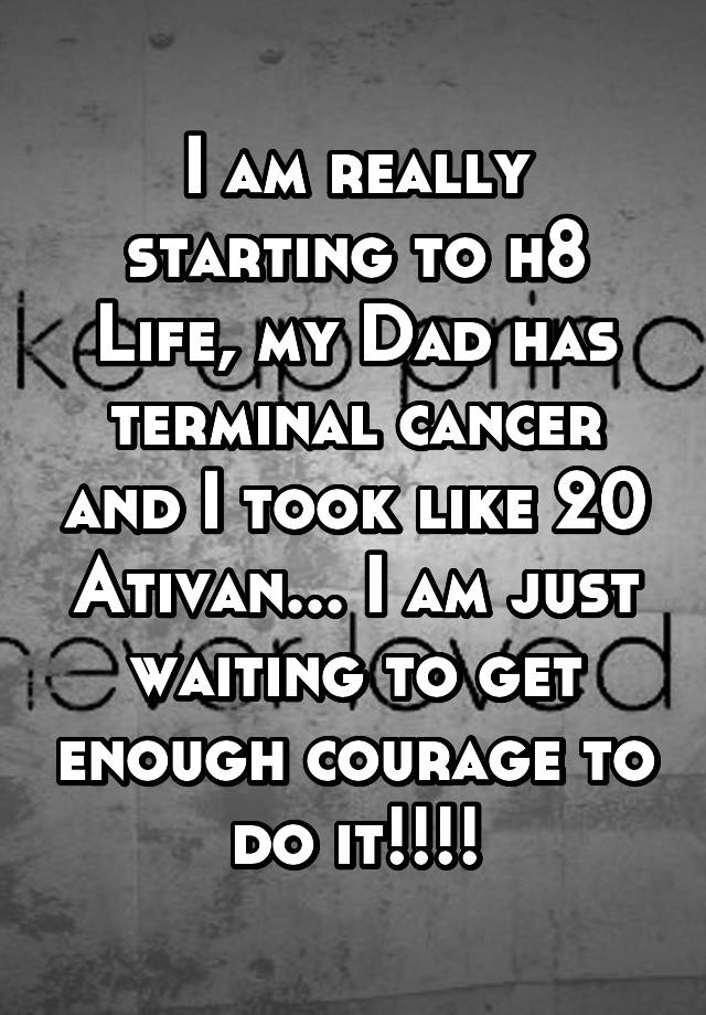 I am really starting to h8 Life, my Dad has terminal cancer and I took like 20 Ativan... I am just waiting to get enough courage to do it!!!!