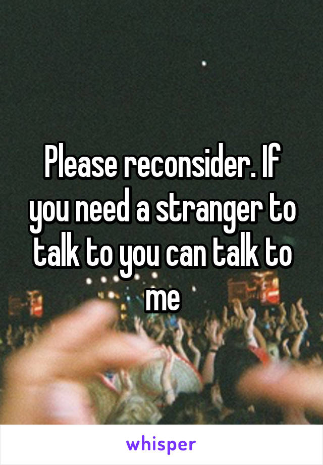 Please reconsider. If you need a stranger to talk to you can talk to me