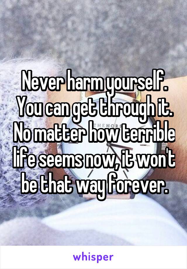 Never harm yourself. You can get through it. No matter how terrible life seems now, it won't be that way forever.