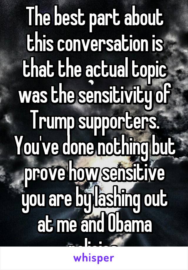 The best part about this conversation is that the actual topic was the sensitivity of Trump supporters. You've done nothing but prove how sensitive you are by lashing out at me and Obama policies.