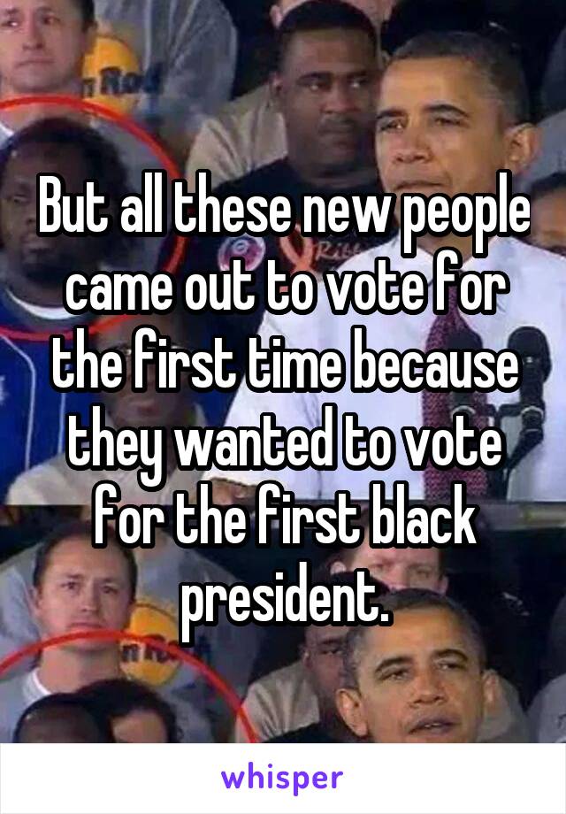 But all these new people came out to vote for the first time because they wanted to vote for the first black president.