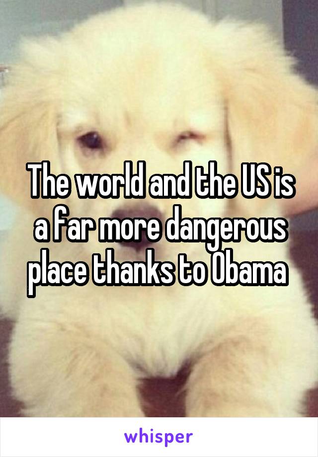 The world and the US is a far more dangerous place thanks to Obama 