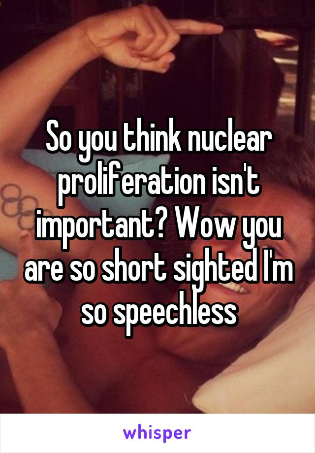 So you think nuclear proliferation isn't important? Wow you are so short sighted I'm so speechless