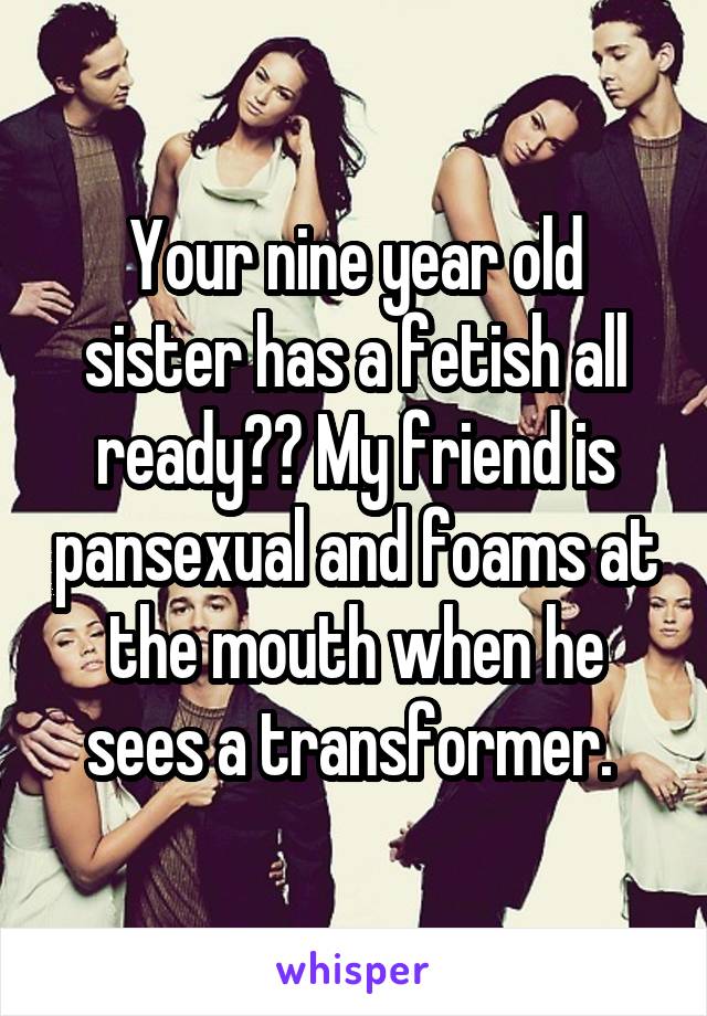 Your nine year old sister has a fetish all ready?? My friend is pansexual and foams at the mouth when he sees a transformer. 