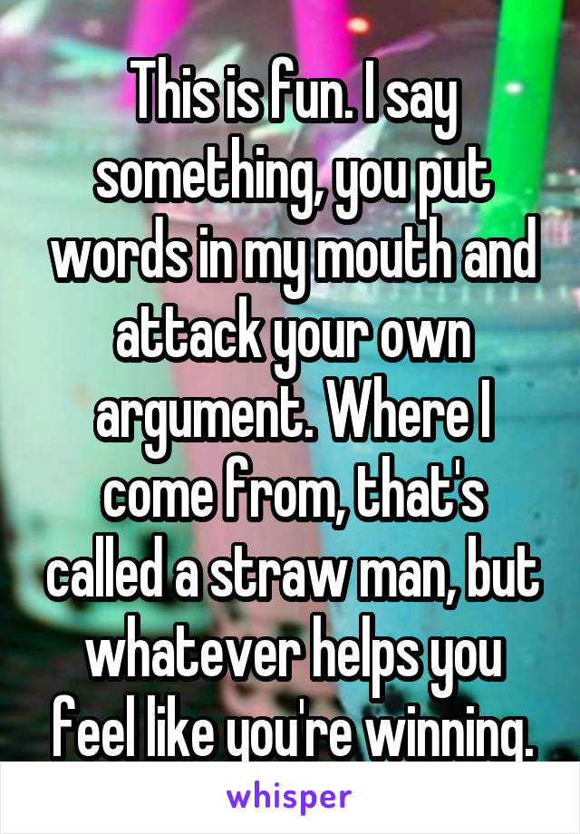 This is fun. I say something, you put words in my mouth and attack your own argument. Where I come from, that's called a straw man, but whatever helps you feel like you're winning.