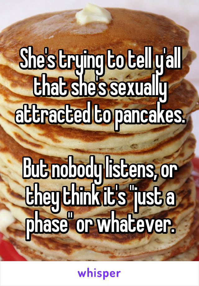 She's trying to tell y'all that she's sexually attracted to pancakes.
 
But nobody listens, or they think it's "just a phase" or whatever.