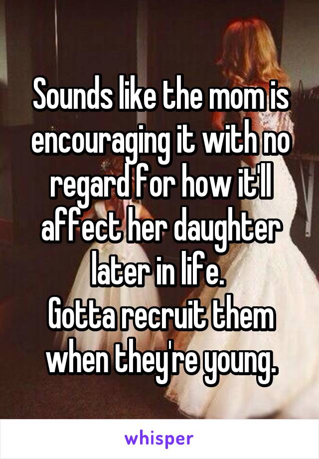 Sounds like the mom is encouraging it with no regard for how it'll affect her daughter later in life. 
Gotta recruit them when they're young.