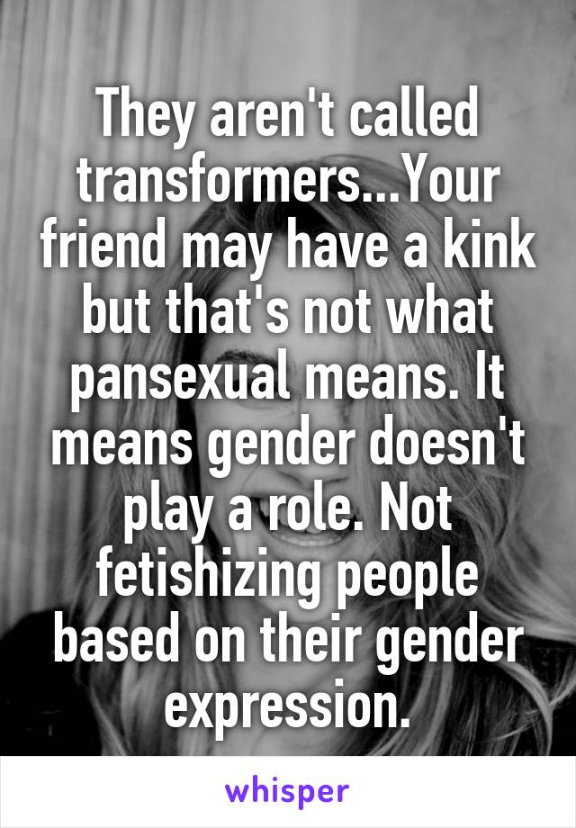 They aren't called transformers...Your friend may have a kink but that's not what pansexual means. It means gender doesn't play a role. Not fetishizing people based on their gender expression.