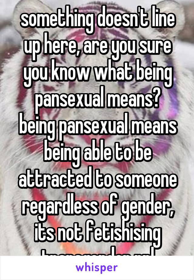 something doesn't line up here, are you sure you know what being pansexual means?
being pansexual means being able to be attracted to someone regardless of gender, its not fetishising transgender ppl