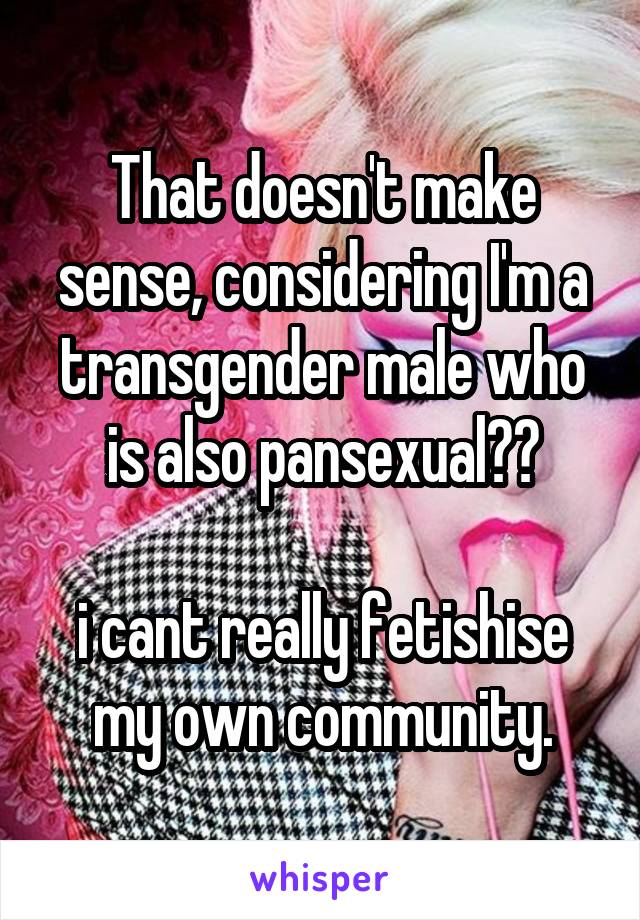 That doesn't make sense, considering I'm a transgender male who is also pansexual??

i cant really fetishise my own community.