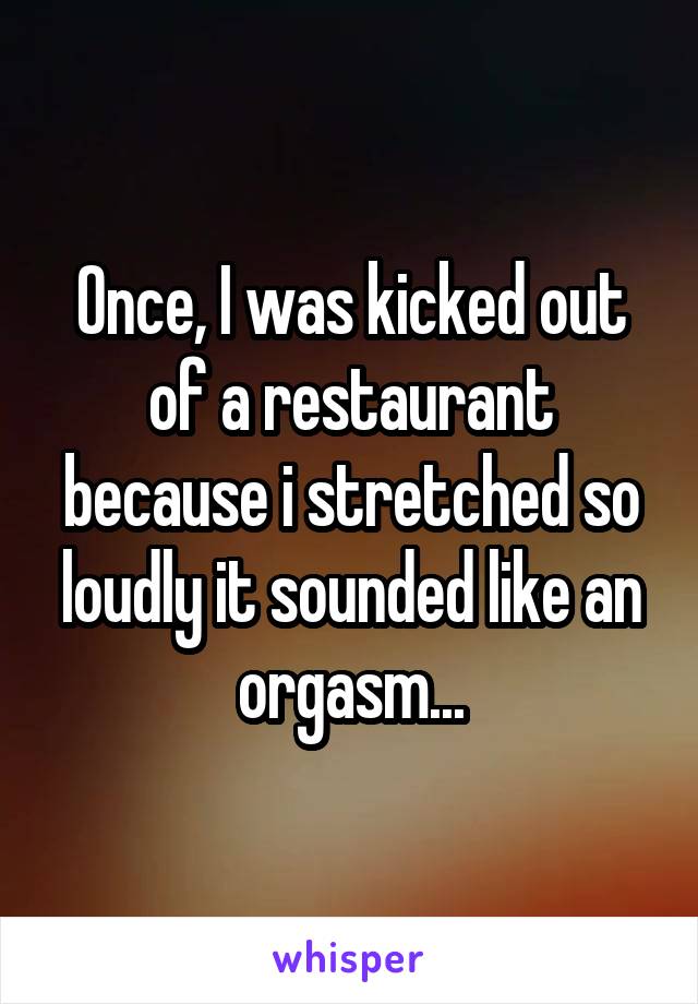 Once, I was kicked out of a restaurant because i stretched so loudly it sounded like an orgasm...