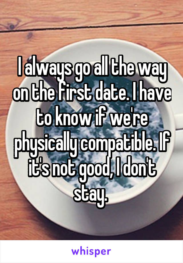 I always go all the way on the first date. I have to know if we're physically compatible. If it's not good, I don't stay. 