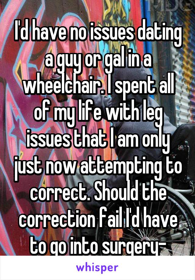 I'd have no issues dating a guy or gal in a wheelchair. I spent all of my life with leg issues that I am only just now attempting to correct. Should the correction fail I'd have to go into surgery-