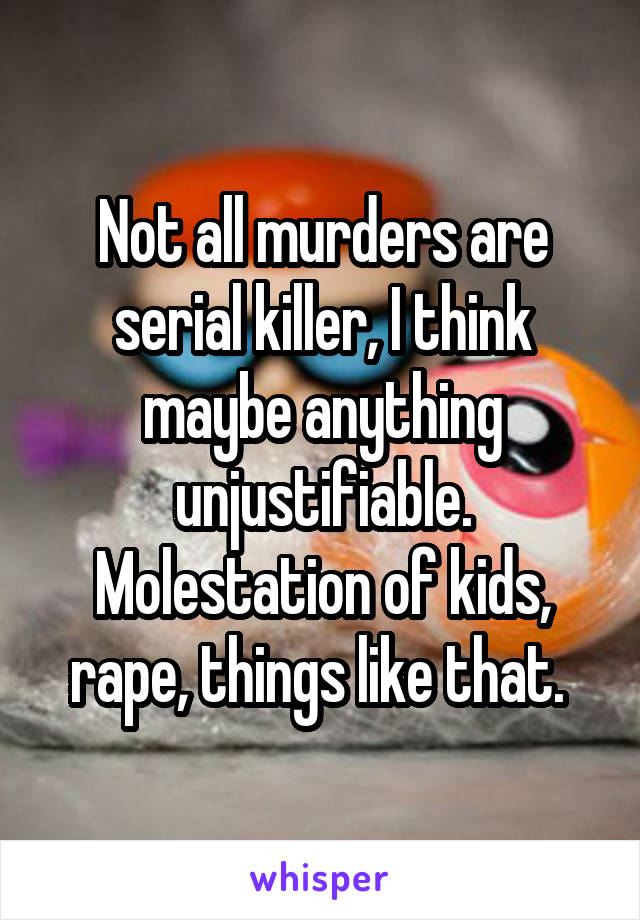 Not all murders are serial killer, I think maybe anything unjustifiable. Molestation of kids, rape, things like that. 