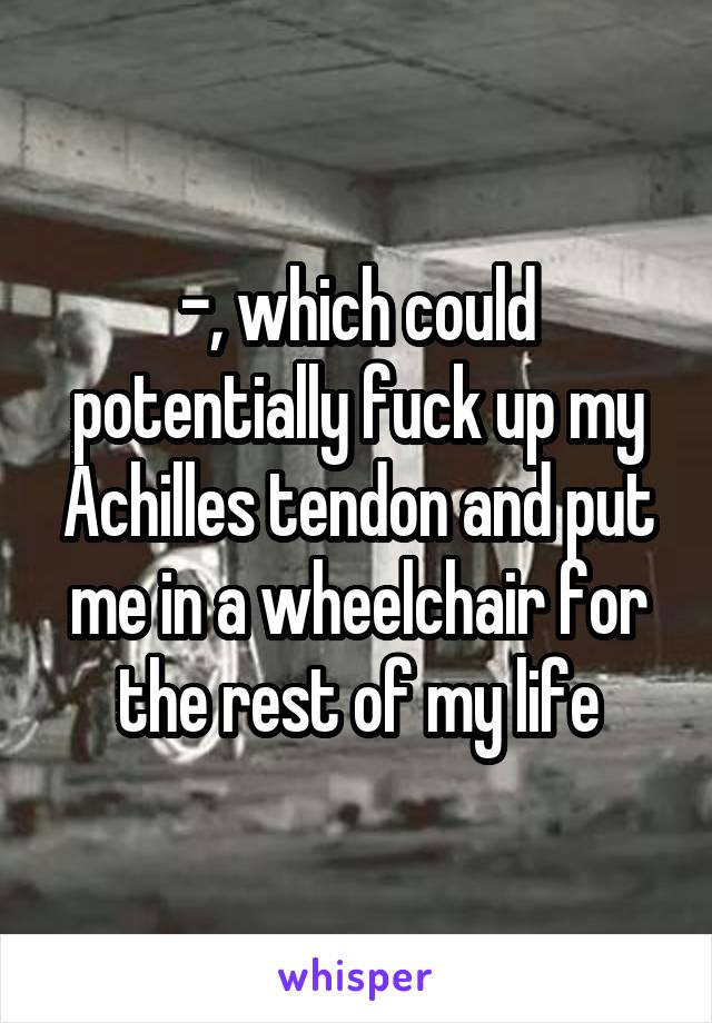 -, which could potentially fuck up my Achilles tendon and put me in a wheelchair for the rest of my life