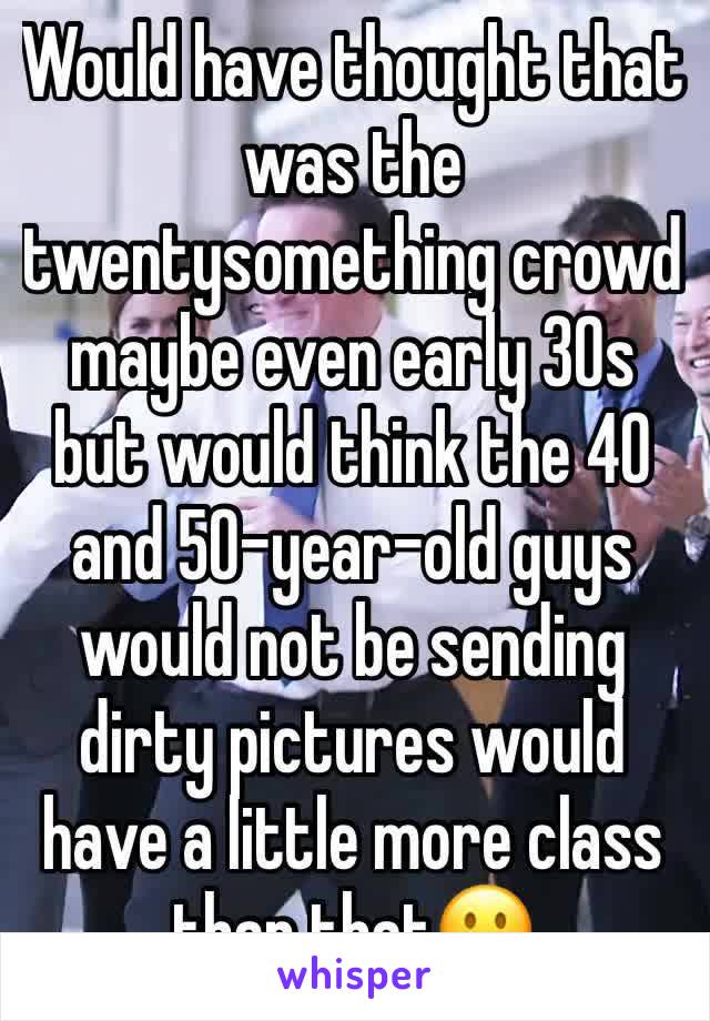 Would have thought that was the twentysomething crowd maybe even early 30s but would think the 40 and 50-year-old guys would not be sending dirty pictures would have a little more class than that🙁