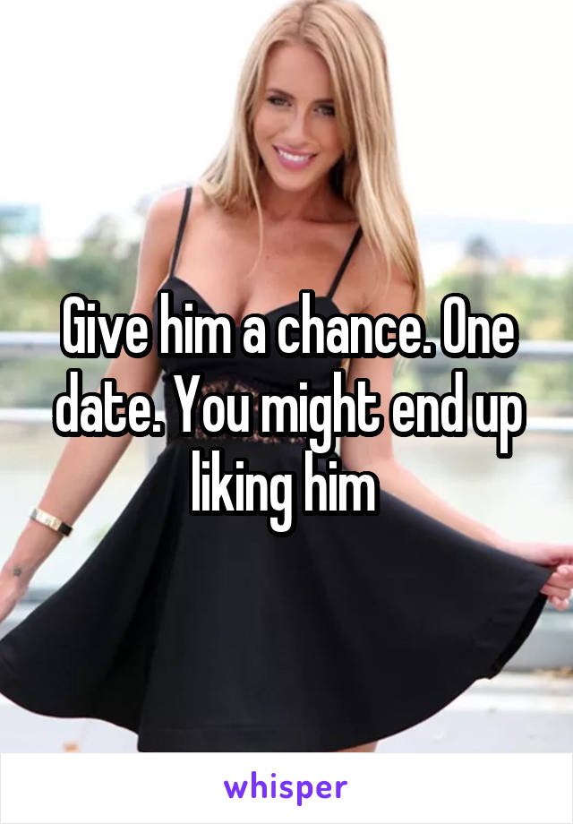 Give him a chance. One date. You might end up liking him 