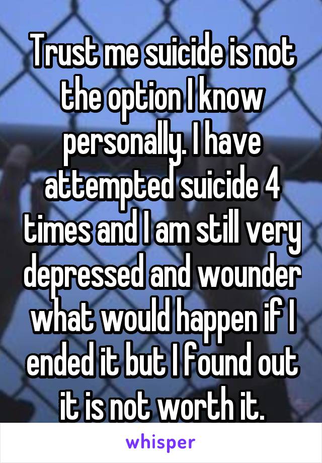 Trust me suicide is not the option I know personally. I have attempted suicide 4 times and I am still very depressed and wounder what would happen if I ended it but I found out it is not worth it.