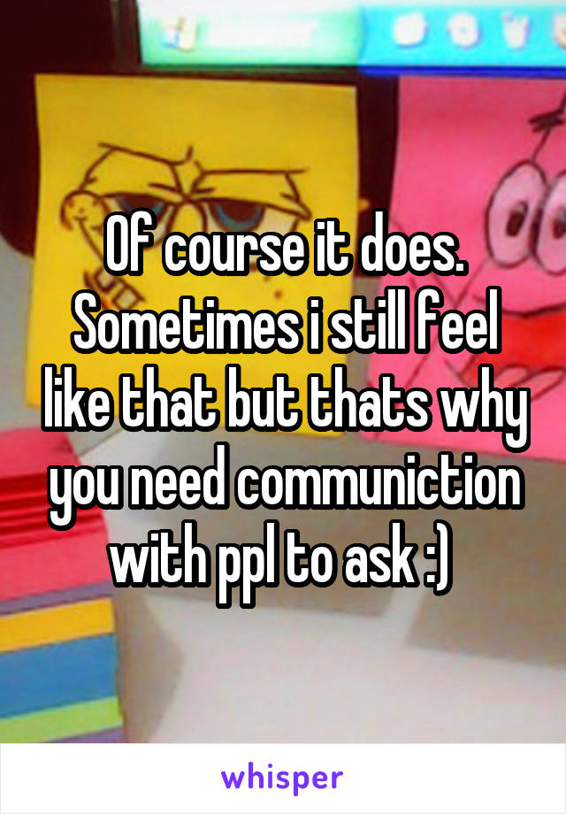 Of course it does. Sometimes i still feel like that but thats why you need communiction with ppl to ask :) 