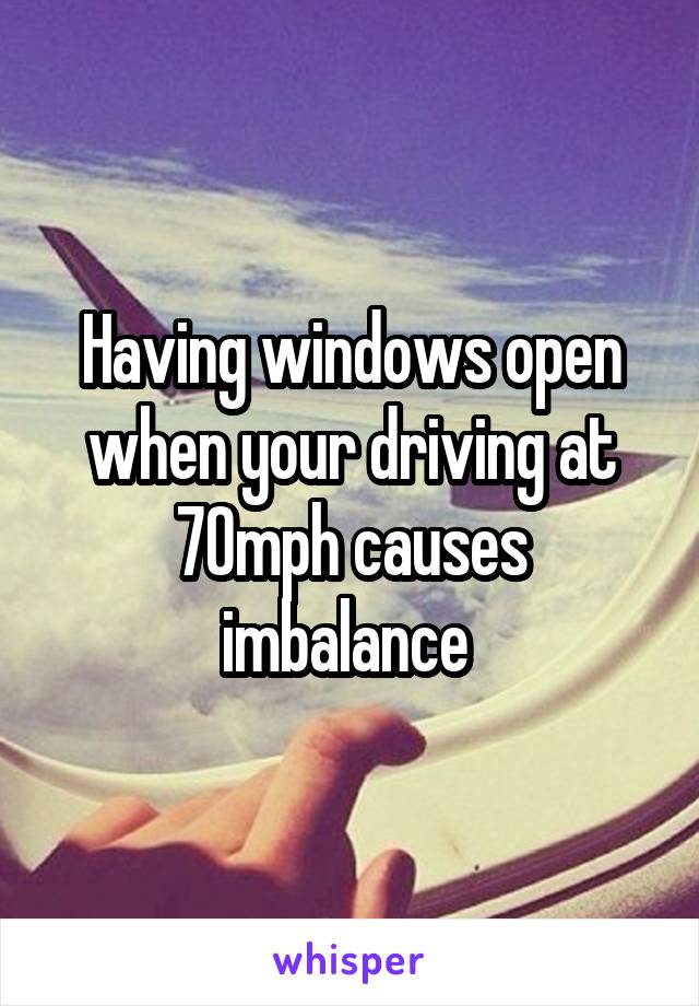 Having windows open when your driving at 70mph causes imbalance 