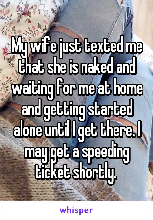 My wife just texted me that she is naked and waiting for me at home and getting started alone until I get there. I may get a speeding ticket shortly. 