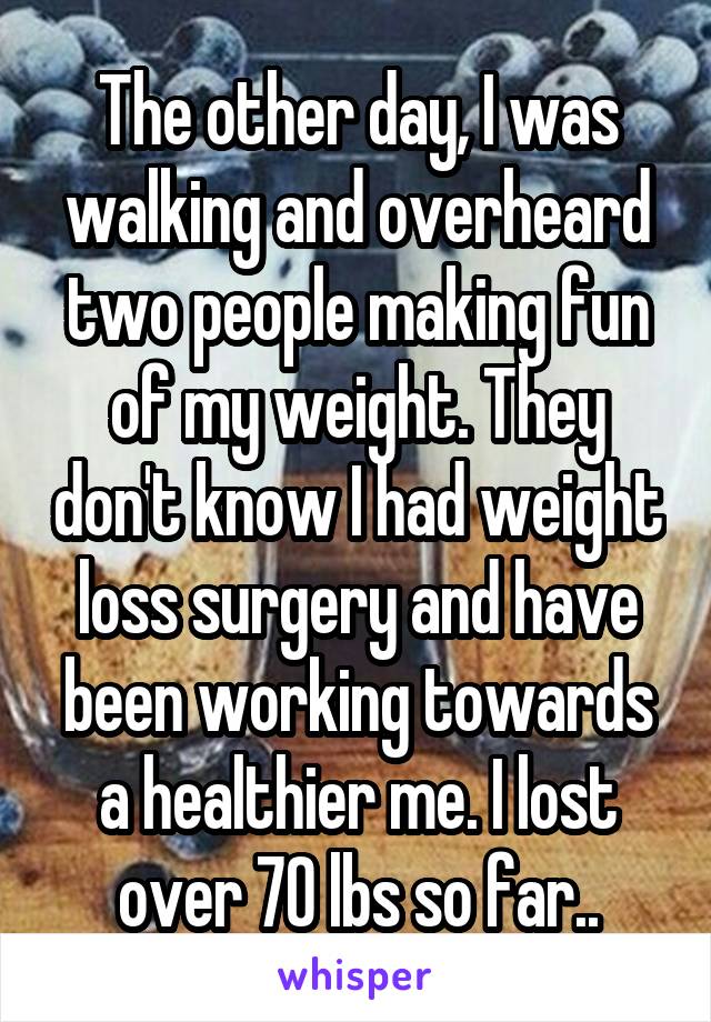 The other day, I was walking and overheard two people making fun of my weight. They don't know I had weight loss surgery and have been working towards a healthier me. I lost over 70 lbs so far..